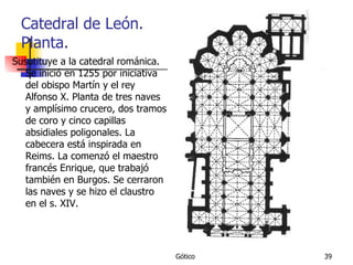 Catedral de León. Planta. Susutituye a la catedral románica. Se inició en 1255 por iniciativa del obispo Martín y el rey Alfonso X. Planta de tres naves y amplísimo crucero, dos tramos de coro y cinco capillas absidiales poligonales. La cabecera está inspirada en Reims. La comenzó el maestro francés Enrique, que trabajó también en Burgos. Se cerraron las naves y se hizo el claustro en el s. XIV. 
