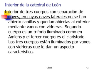 Interior de la catedral de León Interior de tres cuerpos con separación de naves, en cuyas naves laterales no se han abierto capillas y quedan abiertas al exterior mediante vanos con vidrieras. Segundo cuerpo es un triforio iluminado como en Amiens y el tercer cuerpo es el claristorio. Los tres cuerpos están iluminados por vanos con vidrieras que le dan un aspecto característico. 