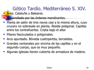 Gótico Tardío. Mediterráneo S. XIV. Área: Cataluña y Baleares. Desarrollado por las órdenes mendicantes.  Planta de salón de tres naves casi a la misma altura, cuyo crucero no sobresale en planta. Ábside poligonal. Capillas entre los contrafuertes. Cripta bajo el altar Pilares fasciculados o poligonales. Arco apuntado. Bóveda cuatripartita, terceletes. Grandes ventanales por encima de las capillas y en el segundo cuerpo, que es muy pequeño. Algunas iglesias tienen cubierta de armadura de madera. 