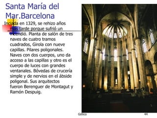 Santa María del Mar.Barcelona Inciada en 1329, se rehizo años más tarde porque sufrió un incendió. Planta de salón de tres naves de cuatro tramos cuadrados, Girola con nueve capillas. Pilares poligonales. Naves con dos cuerpos, uno da acceso a las capillas y otro es el cuerpo de luces con grandes ventanales. Bóvedas de crucería simple y de nervios en el ábside poligonal. Sus arquitectos fueron Berenguer de Montagut y Ramón Despuig.  