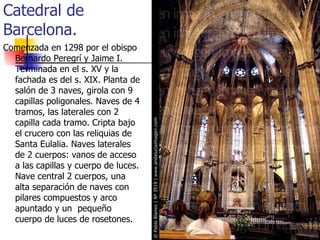 Catedral de Barcelona.  Comenzada en 1298 por el obispo Bernardo Peregrí y Jaime I. Terminada en el s. XV y la fachada es del s. XIX. Planta de salón de 3 naves, girola con 9 capillas poligonales. Naves de 4 tramos, las laterales con 2 capilla cada tramo. Cripta bajo el crucero con las reliquias de Santa Eulalia. Naves laterales de 2 cuerpos: vanos de acceso a las capillas y cuerpo de luces. Nave central 2 cuerpos, una alta separación de naves con pilares compuestos y arco apuntado y un  pequeño cuerpo de luces de rosetones. 