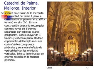Catedral de Palma. Mallorca. Interior Se levantó en el solar de la mezquita por voluntad de Jaime I, pero su construcción empezó en el s. XIV y terminó en el s. XVI. Es una construcción de planta rectangular con tres naves de 8 tramos separadas por esbeltos pilares poligonales. Capilla mayor de 3 tramos y cabecera plana. Rodean el perímetro del templo robustos contrafuertes con gruesos pináculos y se anula el efecto de verticalidad con las molduras verticales. Sólo se ilumnina por un enorme rosetón en la fachada principal. 