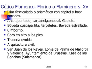 Gótico Flamenco, Florido o Flamígero   s. XV Pilar fasciculado o prismático con capitel y basa corridos. Arco apuntado, carpanel,conopial. Gablete. Bóveda cuatripartita, terceletes, Bóveda estrellada. Cimborrio. Coro en alto a los pies. Tracería ovoidal. Arquitectura civil. San Juan de los Reyes. Lonja de Palma de Mallorca y Valencia. Ayuntamiento de Bruselas. Casa de las Conchas (Salamanca) 