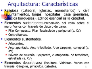Arquitectura: Características Religiosa (catedral, iglesias, monasterios) y civil (ayuntamientos, lonjas, hospitales, casa gremiales, palacios burgueses). Edifico esencial es la catedral. Elementos sustentantes. Predominio del vano sobre el muro. Vanos con tracería de placa o de barra.  Pilar Compuesto. Pilar  fasciculado y poligonal (s. XV) Contrafuertes.  Elementos sustentados. Arbotantes. Arco apuntado. Arco trilobilado. Arco carpanel, conopial (s. XV)  Bóveda de crucería. Sexpartita, cuatripartita, de terceletes, estrellada (s. XV) Elementos decorativos:  Escultura. Vidrieras. Vanos con tracería. Gárgolas, pináculos, gabletes. 