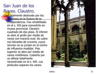 San Juan de los Reyes. Claustro. Casi totalmente destruido por los franceses en la Guerra de la Independencia. Fue rehabilitado en el s. XIX para convertirlo en museo provincial. Claustro cuadrado de dos pisos. El inferior se abre al jardín por medio de vanos con tracería oval. Se cubre con bóvedas de crucería, cuyos nervios no se juntan en el centro de influencia mudéjar. Piso superior se abre por medio de vanos mixtilíneos. Cubierto por un alfarje totalmente reconstruido en el s. XIX. Los pináculos separan los vanos. 