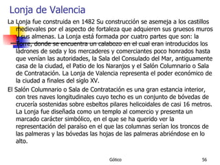 Lonja de Valencia La Lonja fue construida en 1482 Su construcción se asemeja a los castillos medievales por el aspecto de fortaleza que adquieren sus gruesos muros y sus almenas. La Lonja está formada por cuatro partes que son: la Torre, donde se encuentra un calabozo en el cual eran introducidos los ladrones de seda y los mercaderes y comerciantes poco honrados hasta que venían las autoridades, la Sala del Consulado del Mar, antiguamente casa de la ciudad, el Patio de los Naranjos y el Salón Columnario o Sala de Contratación. La Lonja de Valencia representa el poder económico de la ciudad a finales del siglo XV. El Salón Columnario o Sala de Contratación es una gran estancia interior, con tres naves longitudinales cuyo techo es un conjunto de bóvedas de crucería sostenidas sobre esbeltos pilares helicoidales de casi 16 metros. La Lonja fue diseñada como un templo al comercio y presenta un marcado carácter simbólico, en el que se ha querido ver la representación del paraíso en el que las columnas serían los troncos de las palmeras y las bóvedas las hojas de las palmeras abriéndose en lo alto. 