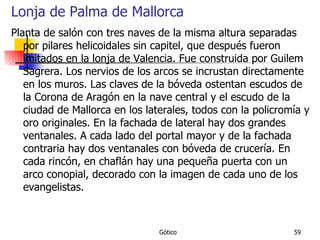 Lonja de Palma de Mallorca Planta de salón con tres naves de la misma altura separadas por pilares helicoidales sin capitel, que después fueron imitados en la lonja de Valencia. Fue construida por Guilem Sagrera. Los nervios de los arcos se incrustan directamente en los muros. Las claves de la bóveda ostentan escudos de la Corona de Aragón en la nave central y el escudo de la ciudad de Mallorca en los laterales, todos con la policromía y oro originales. En la fachada de lateral hay dos grandes ventanales. A cada lado del portal mayor y de la fachada contraria hay dos ventanales con bóveda de crucería. En cada rincón, en chaflán hay una pequeña puerta con un arco conopial, decorado con la imagen de cada uno de los evangelistas.  