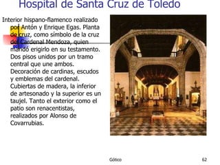 Hospital de Santa Cruz de Toledo Interior hispano-flamenco realizado por Antón y Enrique Egas. Planta de cruz, como símbolo de la cruz del Cardenal Mendoza, quien mandó erigirlo en su testamento. Dos pisos unidos por un tramo central que une ambos. Decoración de cardinas, escudos y emblemas del cardenal. Cubiertas de madera, la inferior de artesonado y la superior es un taujel. Tanto el exterior como el patio son renacentistas, realizados por Alonso de Covarrubias. 