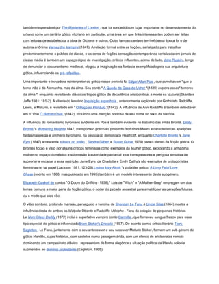 também responsável por The Mysteries of London , que foi concedido um lugar importante no desenvolvimento do
urbano como um cenário gótico vitoriano em particular, uma área em que links interessantes podem ser feitas
com leituras de estabelecida a obra de Dickens e outros. Outro famoso centavo terrível dessa época foi o de
autoria anônima Varney the Vampire (1847). A relação formal entre as ficções, serializado para trabalhar
predominantemente o público de classe, e os cerca de ficções sensação contemporânea serializada em jornais de
classe média é também um espaço digno de investigação. críticos influentes, acima de tudo, John Ruskin , longe
de denunciar o obscurantismo medieval, elogiou a imaginação ea fantasia exemplificado pela sua arquitetura
gótica, influenciando os pré-rafaelitas.

Uma importante e inovadora reinterpreter do gótico nesse período foi Edgar Allan Poe , que acreditavam "que o
terror não é da Alemanha, mas da alma. Seu conto " A Queda da Casa de Usher "(1839) explora esses" terrores
da alma ", enquanto revisitando clássicos tropos gótico da decadência aristocrática, a morte ea loucura (Skarda e
Jaffe 1981: 181-2). A vilania do lendário Inquisição espanhola , anteriormente explorado por Gothicists Radcliffe,
Lewis, e Maturin, é revisitado em " O Poço eo Pêndulo "(1842). A influência de Ann Radcliffe é também detectável
em o "Poe O Retrato Oval "(1842), incluindo uma menção honrosa de seu nome no texto da história.

A influência do romantismo byroniano evidente em Poe é também evidente no trabalho das irmãs Brontë. Emily
Brontë 's Wuthering Heights(1847) transporta o gótico ao proibindo Yorkshire Moors e características aparições
fantasmagóricas e um herói byroniano, na pessoa do demoníaco Heathcliff, enquanto Charlotte Brontë 's Jane
Eyre (1847) acrescenta a louca no sótão ( Sandra Gilbert e Susan Gubar 1979) para o elenco da ficção gótica. O
Brontës ficção é visto por alguns críticos feministas como exemplos da Mulher gótico, explorando a armadilha
mulher no espaço doméstico e submissão à autoridade patriarcal e os transgressores e perigosa tentativa de
subverter e escapar a essa restrição. Jane Eyre, de Charlotte e Emily Cathy's são exemplos de protagonistas
femininas no tal papel (Jackson 1981: 123-29).Louisa May Alcott 's potboiler gótico, A Long Fatal Love
Chase (escrito em 1866, mas publicado em 1995) também é um modelo interessante deste subgênero.

Elizabeth Gaskell de contos "O Doom do Griffiths (1858)," Lois de "Witch" e "A Mulher Grey" empregam um dos
temas comuns a maior parte da ficção gótica, o poder do pecado ancestral para amaldiçoar as gerações futuras,
ou o medo que eles vão.

O vilão sombrio, proibindo mansão, perseguido e heroína de Sheridan Le Fanu é Uncle Silas (1864) mostra a
influência direta de ambos os Walpole Otranto e Radcliffe Udolpho . Fanu da coleção de pequenas histórias
Le Num Glass Darkly (1872) inclui o superlativo vampiro conto Carmilla , que forneceu sangue fresco para esse
tipo especial de gótico e influenciadoBram Stoker's Dracula (1897). De acordo com o crítico literário Terry
Eagleton , Le Fanu, juntamente com o seu antecessor e seu sucessor Maturin Stoker, formam um sub-gênero do
gótico irlandês, cujas histórias, com castelos numa paisagem árida, com um elenco de aristocratas remoto
dominando um campesinato atávico , representam de forma alegórica a situação política da Irlanda colonial
submetidos ao domínio protestante (Eagleton, 1995).
 