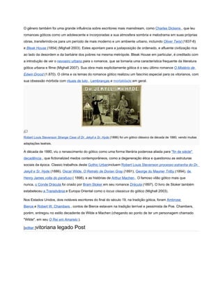 O gênero também foi uma grande influência sobre escritores mais mainstream, como Charles Dickens , que leu
romances góticos como um adolescente e incorporadas a sua atmosfera sombria e melodrama em suas próprias
obras, transferindo-os para um período de mais moderno e um ambiente urbano, incluindo Oliver Twist (1837-8)
e Bleak House (1854) (Mighall 2003). Estes apontam para a justaposição de ordenado, e afluente civilização rica
ao lado da desordem e da barbárie dos pobres na mesma metrópole. Bleak House em particular, é creditado com
a introdução de ver o nevoeiro urbano para o romance, que se tornaria uma característica frequente da literatura
gótica urbana e filme (Mighall 2007). Sua obra mais explicitamente gótica é o seu último romance O Mistério de
Edwin Drood (1.870). O clima e os temas do romance gótico realizou um fascínio especial para os vitorianos, com
sua obsessão mórbida com rituais de luto , Lembranças e mortalidade em geral.




Robert Louis Stevenson Strange Case of Dr. Jekyll e Sr. Hyde (1886) foi um gótico clássico da década de 1880, vendo muitas
adaptações teatrais.

A década de 1880, viu o renascimento do gótico como uma forma literária poderosa aliada para "fin de siècle"
decadência , que fictionalized medos contemporâneos, como a degeneração ética e questionou as estruturas
sociais da época. Classic trabalhos deste Gothic Urbanincluem Robert Louis Stevenson processo estranha do Dr.
Jekyll e Sr. Hyde (1886), Oscar Wilde, O Retrato de Dorian Gray (1891), George du Maurier Trilby (1894), de
Henry James volta do parafuso ( 1898), e as histórias de Arthur Machen . O famoso vilão gótico mais que
nunca, o Conde Drácula foi criado por Bram Stoker em seu romance Drácula (1897). O livro de Stoker também
estabeleceu a Transilvânia e Europa Oriental como o locus classicus do gótico (Mighall 2003).

Nos Estados Unidos, dois notáveis escritores do final do século 19, na tradição gótica, foram Ambrose
Bierce e Robert W. Chambers . contos de Bierce estavam na tradição terrível e pessimista de Poe. Chambers,
porém, entregou no estilo decadente de Wilde e Machen (chegando ao ponto de ter um personagem chamado
"Wilde", em seu O Rei em Amarelo ).

[editar ]vitoriana     legado Post
 