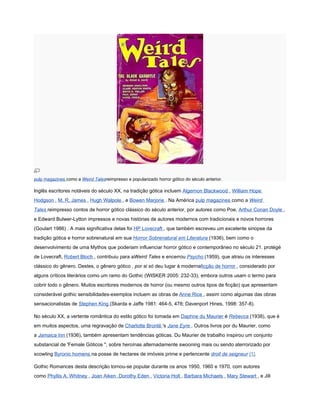 pulp magazines como a Weird Talesreimpresso e popularizado horror gótico do século anterior.

Inglês escritores notáveis do século XX, na tradição gótica incluem Algernon Blackwood , William Hope
Hodgson , M. R. James , Hugh Walpole , e Bowen Marjorie . Na América pulp magazines como a Weird
Tales reimpresso contos de horror gótico clássico do século anterior, por autores como Poe, Arthur Conan Doyle ,
e Edward Bulwer-Lytton impressos e novas histórias de autores modernos com tradicionais e novos horrores
(Goulart 1986) . A mais significativa delas foi HP Lovecraft , que também escreveu um excelente sinopse da
tradição gótica e horror sobrenatural em sua Horror Sobrenatural em Literatura (1936), bem como o
desenvolvimento de uma Mythos que poderiam influenciar horror gótico e contemporâneo no século 21. protégé
de Lovecraft, Robert Bloch , contribuiu para aWeird Tales e encerrou Psycho (1959), que atraiu os interesses
clássico do gênero. Destes, o gênero gótico , por si só deu lugar à modernaficção de horror , considerado por
alguns críticos literários como um ramo do Gothic (WISKER 2005: 232-33), embora outros usam o termo para
cobrir todo o gênero. Muitos escritores modernos de horror (ou mesmo outros tipos de ficção) que apresentam
considerável gothic sensibilidades-exemplos incluem as obras de Anne Rice , assim como algumas das obras
sensacionalistas de Stephen King (Skarda e Jaffe 1981: 464-5, 478; Davenport Hines, 1998: 357-8).

No século XX, a vertente romântica do estilo gótico foi tomada em Daphne du Maurier é Rebecca (1938), que é
em muitos aspectos, uma regravação de Charlotte Brontë 's Jane Eyre . Outros livros por du Maurier, como
a Jamaica Inn (1936), também apresentam tendências góticas. Du Maurier de trabalho inspirou um conjunto
substancial de 'Female Góticos ", sobre heroínas alternadamente swooning mais ou sendo aterrorizado por
scowling Byronic homens na posse de hectares de imóveis prime e pertencente droit de seigneur [1].

Gothic Romances desta descrição tornou-se popular durante os anos 1950, 1960 e 1970, com autores
como Phyllis A. Whitney , Joan Aiken ,Dorothy Eden , Victoria Holt , Barbara Michaels , Mary Stewart , e Jill
 