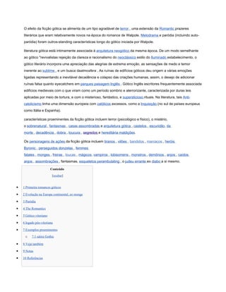 O efeito da ficção gótica se alimenta de um tipo agradável de terror , uma extensão da Romantic prazeres
    literários que eram relativamente novos na época do romance de Walpole. Melodrama e paródia (incluindo auto-
    paródia) foram outros-standing características longo do gótico iniciada por Walpole.

    literatura gótica está intimamente associada à arquitetura neogótico da mesma época. De um modo semelhante
    ao gótico "revivalistas rejeição da clareza e racionalismo do neoclássico estilo do Iluminado estabelecimento, o
    gótico literário incorpora uma apreciação das alegrias de extrema emoção, as sensações de medo e temor
    inerente ao sublime , e um busca daatmosfera . As ruínas de edifícios góticos deu origem a várias emoções
    ligadas representando a inevitável decadência e colapso das criações humanas, assim, o desejo de adicionar
    ruínas falsa quanto eyecatchers em parques paisagem Inglês . Gótico Inglês escritores frequentemente associada
    edifícios medievais com o que viram como um período sombrio e aterrorizante, caracterizada por duras leis
    aplicadas por meio de tortura, e com o misterioso, fantástico, e supersticioso rituais. Na literatura, tais Anti-
    catolicismo tinha uma dimensão europeia com católicos excessos, como a Inquisição (no sul de países europeus
    como Itália e Espanha).

    características proeminentes da ficção gótica incluem terror (psicológico e físico), o mistério,
    o sobrenatural , fantasmas , casas assombradas e arquitetura gótica , castelos , escuridão, da
    morte , decadência , dobra , loucura , segredos e hereditária maldições.

    Os personagens de ações da ficção gótica incluem tiranos , vilões , bandidos , maníacos , heróis
    Byronic , perseguidos donzelas , femmes
    fatales , monges , freiras , loucas , mágicos, vampiros , lobisomens , monstros , demônios , anjos , caídos
    anjos , assombrações , fantasmas, esqueletos perambulating , o judeu errante eo diabo a si mesmo.

                         Conteúdo
                          [ocultar]


•   1 Primeira romances góticos

•   2 Evolução na Europa continental, eo monge

•   3 Paródia

•   4 The Romantics

•   5 Gótico vitoriano

•   6 legado pós-vitoriana

•   7 Exemplos proeminentes

     o    7.1 sátira Gothic

•   8 Veja também

•   9 Notas

•   10 Referências
 