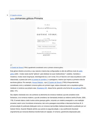 •   11 Ligações externas

    [editar ]romances        góticos Primeira




    O Castelo de Otranto (1764) é geralmente considerado como o primeiro romance gótico.

    Este gênero literário encontrou o seu natural a maioria das configurações no alto de edifícios muito do estilo
    gótico estilo - muitas vezes escrito "góticos", para destacar as suas medievalness "- castelos, mansões e
    mosteiros, muitas vezes longínquas, desintegrando-se, e em ruínas. Era um fascínio com essa arquitetura e arte
    relacionada, a poesia (tal como os poetas do cemitério ), e paisagismo, mesmo que inspirou a primeira onda de
    escritores góticos. Por exemplo, Horace Walpole , cujo O Castelo de Otranto (1764) é frequentemente
    considerado como o verdadeiro romance gótico em primeiro lugar, estava obcecado com a arquitetura gótica
    medieval, e construiu sua própria casa, Strawberry Hill , dessa forma, gerando uma forma de neo-góticas (Punter,
    2004, 177).

    Seu objetivo declarado era o de combinar os elementos do romance medieval, que ele considera muito
    fantasioso, e do romance moderno, que ele considerou ser demasiado limitado ao realismo estrito (Punter, 2004,
    178). O enredo básico criado muitos outros grampos gothic, incluindo um mistério ameaçador e uma maldição
    ancestral, assim como incontáveis ornamentos, tais como passagens escondidas e desmaios-heroínas oft. A
    primeira edição foi publicada disfarçado como um romance real da Itália medieval descoberto e publicado por um
    tradutor fictício. Quando Walpole admitiu sua autoria na segunda edição, o seu acolhimento favorável
    originalmente por revisores literários transformado em rejeição. O romance, geralmente desprezado pela
 