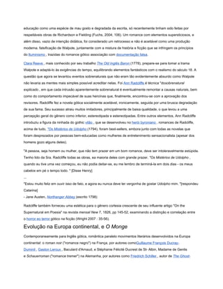 educação como uma espécie de mau gosto e degradada da escrita, só recentemente tinham sido feitas por
respeitáveis obras de Richardson e Fielding (Fuchs, 2004; 106). Um romance com elementos supersticiosos, e
além disso, vazio de intenção didática, foi considerado um retrocesso e não é aceitável como uma produção
moderna. falsificação de Walpole, juntamente com a mistura de história e ficção que se infringem os princípios
do Iluminismo , trazidas do romance gótico associação com documentação falsa.

Clara Reeve , mais conhecido por seu trabalho The Old Inglês Baron (1778), prepare-se para tomar a trama
Walpole e adaptá-lo às exigências do tempo, equilibrando elementos fantásticos com o realismo do século 18. A
questão que agora se levantou eventos sobrenaturais que não eram tão evidentemente absurdo como Walpole
não levaria as mentes mais simples possível acreditar nelas. Foi Ann Radcliffe é técnica "dosobrenatural
explicado , em que cada intrusão aparentemente sobrenatural é eventualmente remontar a causas naturais, bem
como do comportamento impecável de suas heroínas que, finalmente, encontrou-se com a aprovação dos
revisores. Radcliffe fez a novela gótica socialmente aceitável, ironicamente, seguida por uma brusca degradação
de sua fama. Seu sucesso atraiu muitos imitadores, principalmente de baixa qualidade, o que levou a uma
percepção geral do gênero como inferior, estereotipada e estereotipadas. Entre outros elementos, Ann Radcliffe
introduziu a figura da ninhada do gothic vilão , que se desenvolveu no herói byroniano . romances de Radcliffe,
acima de tudo, "Os Mistérios de Udolpho (1794), foram best-sellers, embora junto com todas as novelas que
foram desprezados por pessoas bem-educadas como mulheres de entretenimento sensacionalista (apesar dos
homens gozo alguns deles).

"A pessoa, seja homem ou mulher, que não tem prazer em um bom romance, deve ser intoleravelmente estúpida.
Tenho lido da Sra. Radcliffe todas as obras, ea maioria deles com grande prazer. "Os Mistérios de Udolpho ,
quando eu tive uma vez começou, eu não podia deitar-se, eu me lembro de terminá-la em dois dias - os meus
cabelos em pé o tempo todo. " [Disse Henry]
...
"Estou muito feliz em ouvir isso de fato, e agora eu nunca deve ter vergonha de gostar Udolpho mim. "[respondeu
Catarina]
- Jane Austen, Northanger Abbey (escrito 1798)

Radcliffe também forneceu uma estética para o gênero cortesia crescente de seu influente artigo "On the
Supernatural em Poesia" na revista mensal New 7, 1826, pp 145-52, examinando a distinção e correlação entre
o horror eo terror gótico na ficção (Wright 2007 : 35-56).

Evolução na Europa continental, e O Monge
Contemporaneamente para Inglês gótica, romântica paralelo movimentos literários desenvolvidos na Europa
continental: o roman noir ("romance negro") na França, por autores comoGuillaume François Ducray-
Duminil , Gaston Leroux , Baculard d'Arnaud, e Stéphanie Félicité Ducrest de St- Albin, Madame de Genlis
e Schauerroman ("romance tremer") na Alemanha, por autores como Friedrich Schiller , autor de The Ghost-
 