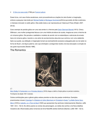    O Sino da meia-noite (1798) por Francis Lathom


Esses livros, com seus títulos escabrosos, eram provavelmente as criações de Jane Austen a imaginação,
embora a pesquisa mais tarde por Michael Sadleir e Montague Summersconfirma que existiu de fato e estimulou
o interesse renovado no estilo gótico. Eles estão todos a ser reproduzida por Valancourt Press (Wright, 2007:
29-32).

Outro exemplo de paródia gótico em uma veia similar é o Heroine pela Eaton Stannard Barrett (1813). Cherry
Wilkinson, uma mulher protagonista fatuous com uma história da leitura da novela, imagina-se como a heroína de
um romance gótico. Ela percebe a realidade e modelos de acordo com os estereótipos e estruturas de enredo
típico do romance gótico, levando a uma série de acontecimentos absurdos que culminou com uma catástrofe.
Após sua queda, sua afetação e imaginação tornam-se eventualmente excessiva subjugada pela voz da razão na
forma de Stuart, uma figura paterna, sob cuja orientação o protagonista recebe uma boa educação e correção de
seu gosto equivocada (Skarda 1986).

The Romantics




Mary Shelley 's Frankenstein, ou o Prometeu Moderno (1818) chegou a definir a ficção gótica no período romântico.
Frontispício de edição 1831 mostrado.

Outras contribuições para o gênero gótico estava prevista na obra dos poetas românticos. Exemplos
proeminentes incluem Coleridge 's A Balada do Velho Marinheiro e Christabel e Keats " La Belle Dame Sans
Merci (1819) e Isabella, ou o Pote de Basil (1820) que apresentam fey senhoras misteriosamente (Skarda e Jaffe
1981: 33-5 , 132-3). No último poema os nomes dos personagens, as visões dos sonhos e da física detalhes
macabros são influenciadas pelos romances de Anne Radcliffe estréia Gothicist (Skarda e Jaffe 1981: 132-3).
 