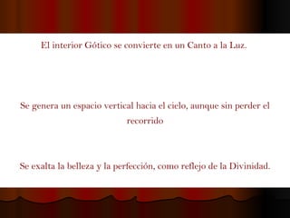 El interior Gótico se convierte en un Canto a la Luz.  Se genera un espacio vertical hacia el cielo, aunque sin perder el recorrido Se exalta la belleza y la perfección, como reflejo de la Divinidad. 