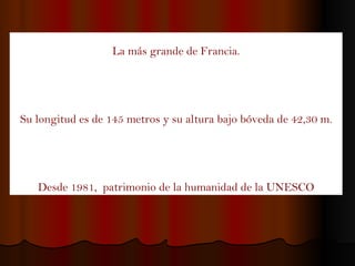 La más grande de Francia. Su longitud es de 145 metros y su altura bajo bóveda de 42,30 m. Desde 1981,  patrimonio de la humanidad de la UNESCO 