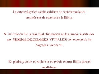 La catedral gótica estaba cubierta de representaciones  escultóricas de escenas de la Biblia.  Su innovación fue  la casi total eliminación de los muros , sustituidos  por  VIDRIOS DE COLORES   (VITRALES)  con escenas de las Sagradas Escrituras. En piedra y color, el edificio se convirtió en una Biblia para el analfabeto . 