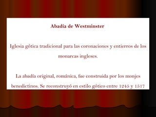Abadía de Westminster   Iglesia gótica tradicional para las coronaciones y entierros de los monarcas ingleses. La abadía original, románica, fue construida por los monjes benedictinos. Se reconstruyó en estilo gótico entre 1245 y 1517 