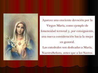 Aparece una creciente devoción por la Virgen María, como ejemplo de femeneidad terrenal y, por consiguiente, una nueva consideración hacia la mujer en general. Las catedrales son dedicadas a María, NuestraSeñora, antes que a los Santos. 