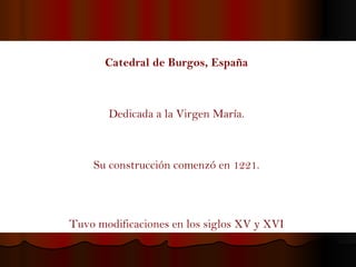 Catedral de Burgos, España   Dedicada a la Virgen María.  Su construcción comenzó en 1221.  Tuvo modificaciones en los siglos XV y XVI   