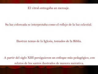 El vitral entregaba un mensaje.  Su luz coloreada se interpretaba como el reflejo de la luz celestial.  Ilustran temas de la Iglesia, tomados de la Biblia. A partir del siglo XIII persiguieron un enfoque más pedagógico, con relatos de los santos ilustrados de manera narrativa . 