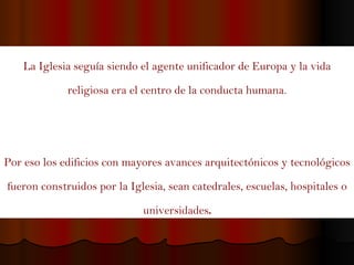 La Iglesia seguía siendo el agente unificador de Europa y la vida religiosa era el centro de la conducta humana. Por eso los edificios con mayores avances arquitectónicos y tecnológicos fueron construidos por la Iglesia, sean catedrales, escuelas, hospitales o universidades . 