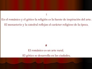 1 En el románico y el gótico la religión es la fuente de inspiración del arte. El monasterio y la catedral reflejan el carácter religioso de la época. 2  El románico es un arte rural.  El gótico se desarrolla en las ciudades . 