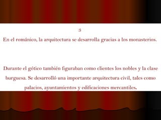 3  En el románico, la arquitectura se desarrolla gracias a los monasterios.  Durante el gótico también figuraban como clientes los nobles y la clase burguesa. Se desarrolló una importante arquitectura civil, tales como palacios, ayuntamientos y edificaciones mercantiles . 