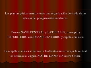 Las plantas góticas mantuvieron una organización derivada de las iglesias de  peregrinación románicas. Poseen NAVE CENTRAL y LATERALES, transepto y PRESBITERIO con DEAMBULATORIO y capillas radiales. Las capillas radiales se dedican a los Santos mientras que la central se dedica a la Virgen, NOTRE-DAME o Nuestra Señora 