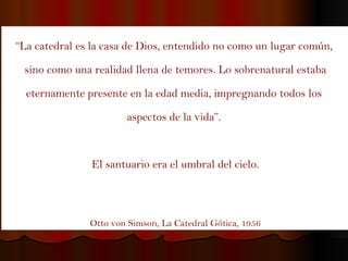 “ La catedral es la casa de Dios, entendido no como un lugar común,  sino como una realidad llena de temores. Lo sobrenatural estaba eternamente presente en la edad media, impregnando todos los  aspectos de la vida”.  El santuario era el umbral del cielo. Otto von Simson, La Catedral Gótica, 1956 