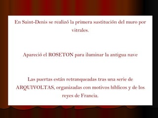 En Saint-Denis se realizó la primera sustitución del muro por vitrales . Apareció el ROSETON para iluminar la antigua nave Las puertas están retranqueadas tras una serie de ARQUIVOLTAS, organizadas con motivos bíblicos y de los reyes de Francia. 