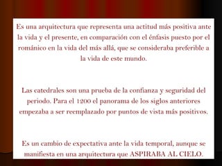 Es una arquitectura que representa una actitud más positiva ante la vida y el presente, en comparación con el énfasis puesto por el románico en la vida del más allá, que se consideraba preferible a la vida de este mundo. Las catedrales son una prueba de la confianza y seguridad del periodo. Para el 1200 el panorama de los siglos anteriores empezaba a ser reemplazado por puntos de vista más positivos. Es un cambio de expectativa ante la vida temporal, aunque se manifiesta en una arquitectura que ASPIRABA AL CIELO. 