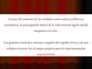 A pesar del aumento de las ciudades como centros políticos y económicos, la preocupación básica de la vida terrenal siguió siendo asegurarse el cielo. Las grandes catedrales urbanas, surgidas del orgullo cívico y de una religiosa sincera, fue el campo propicio para la experimentación arquitectónica . 