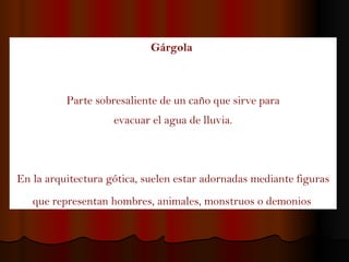 Gárgola   Parte sobresaliente de un caño que sirve para  evacuar el agua de lluvia. En la arquitectura gótica, suelen estar adornadas mediante figuras que representan hombres, animales, monstruos o demonios   