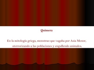 Quimera   En la mitología griega, monstruo que vagaba por Asia Menor,  aterrorizando a las poblaciones y engullendo animales . 