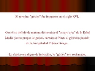El término "gótico" fue impuesto en el siglo XVI.  Con él se definió de manera despectiva el "oscuro arte” de la Edad Media (como propio de godos, bárbaros) frente al glorioso pasado  de la Antigüedad Clásica Griega.  Lo clásico era digno de imitación, lo "gótico" era rechazado .  