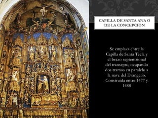 CAPILLA DE SANTA ANA O 
DE LA CONCEPCIÓN 
Se emplaza entre la 
Capilla de Santa Tecla y 
el brazo septentrional 
del transepto, ocupando 
dos tramos en paralelo a 
la nave del Evangelio. 
Construida entre 1477 y 
1488 
 