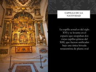 CAPILLA DE LA 
NATIVIDAD 
La capilla actual es del siglo 
XVI y se levanta en el 
espacio que ocupaban dos 
viejas capillas góticas del 
XIII, que fueron unificadas 
bajo una única bóveda 
renacentista de planta oval 
 