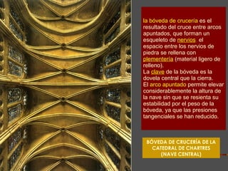 la bóveda de crucería   es el resultado del cruce entre arcos apuntados, que forman un esqueleto de   nervios ;  el espacio entre los nervios de piedra se rellena con   plementería   (material ligero de relleno).  La   clave   de la bóveda es la dovela central que la cierra. El  arco apuntado   permite elevar considerablemente la altura de la nave sin que se resienta su estabilidad por el peso de la bóveda, ya que las presiones tangenciales se han reducido.   BÓVEDA DE CRUCERÍA DE LA CATEDRAL DE CHARTRES (NAVE CENTRAL) 