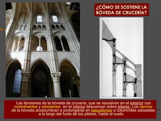 ¿CÓMO SE SOSTIENE LA BÓVEDA DE CRUCERÍA? Las tensiones de la bóveda de crucería, que se resuelven en el  exterior  con   contrafuertes   y  arbotantes ,  en el  interior  descansan sobre  pilares . Los   nervios   de la bóveda acostumbran a prolongarse en   baquetones   o columnillas adosadas a lo largo del fuste de los pilares, hasta el suelo .  