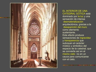 EL INTERIOR DE UNA CATEDRAL GÓTICA   e stá dominado por   la luz   y   una sensación de intensa  “ desmaterialización ”  arquitectónica, gracias a la  “ desaparición del muro ”  como elemento sustentante.  Este efecto produce sensaciones de   ingravidez   y   transparencia   que subrayan el carácter místico y simbólico del espacio de la catedral, que se convierte así en el   mismo cielo ,  no en un cauce para comunicarse con el cielo. 