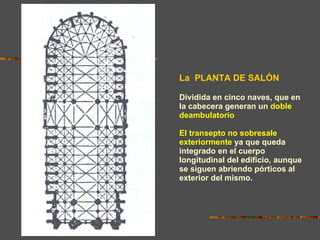 La  PLANTA DE SALÓN Dividida en cinco naves, que en la cabecera generan un   doble deambulatorio .  El transepto no sobresale exteriormente   ya que queda integrado en el cuerpo longitudinal del edificio, aunque se siguen abriendo pórticos al exterior del mismo. 