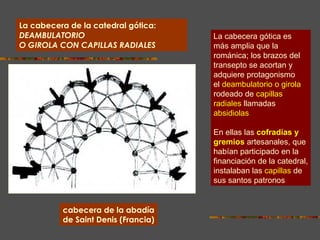 La cabecera de la catedral gótica:  DEAMBULATORIO O GIROLA CON CAPILLAS RADIALES cabecera de la abadía de Saint Denis (Francia) La cabecera gótica es más amplia que la románica; los brazos del transepto se acortan y adquiere protagonismo el   deambulatorio o girola rodeado de   capillas radiales   llamadas absidiolas .  En ellas las   cofradías y gremios   artesanales, que habían participado en la financiación de la catedral, instalaban las   capillas   de sus santos patronos . 