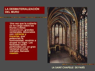 LA DESMATERIALIZACIÓN DEL MURO Una vez que la cubierta ya no carga sobre los muros y éstos  desaparecen , grandes ventanales, decorados con   vidrieras y tracerías,   que potencian la luminosidad, vendrán a ocupar su lugar. Las fachadas serán perforadas por un gran ventanal circular vidriado, llamado   rosetón . LA SAINT CHAPELLE  DE PARÍS 
