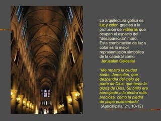 La arquitectura gótica es   luz y color ,  gracias a la   profusión de   vidrieras   que ocupan el espacio del “desaparecido” muro.  Esta combinación de luz y color es la mejor representación simbólica de la catedral como  “ Jerusalén Celestial ”. “ Me mostró la ciudad santa, Jeresulán, que descendía del cielo de parte de Dios, que tenía la gloria de Dios. Su brillo era semejante a la piedra más preciosa, como la piedra de jaspe pulimentado ”  (Apocalipsis, 21, 10-12) 
