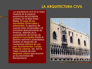 LA ARQUITECTURA CIVIL La arquitectura civil es la mejor muestra de la pujanza económica del occidente cristiano en la Baja Edad Media.   El auge de las actividades comerciales y artesanales ,  la apertura de nuevas rutas comerciales y el inminente descubrimiento de América, además de la consolidación de formas de   gobierno municipales   frente al dominio señorial o eclesiástico, facilitan el desarrollo de   numerosos   edificios de uso civil. Ayuntamientos, Lonjas, Palacios urbanos ,  etc. son la mejor muestra de este   despertar urbano   que anuncia ya la proximidad del Renacimiento . 