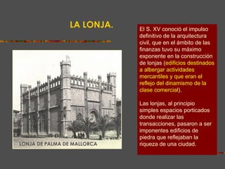 LA LONJA. El S. XV conoció el impulso definitivo de la arquitectura civil, que en el ámbito de las finanzas tuvo su máximo exponente en la construcción de lonjas ( edificios destinados a albergar actividades mercantiles y que eran el reflejo del dinamismo de la clase comercial ).  Las lonjas, al principio simples espacios porticados donde realizar las transacciones, pasaron a ser imponentes edificios de piedra que reflejaban la riqueza de una ciudad. LONJA DE PALMA DE MALLORCA 