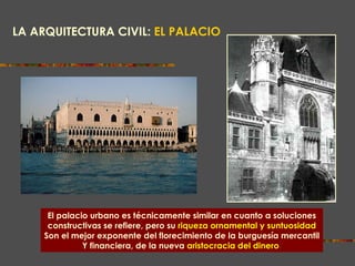 LA ARQUITECTURA CIVIL:   EL PALACIO PALACIO DUCAL DE VENECIA El palacio urbano es técnicamente similar en cuanto a soluciones constructivas se refiere, pero su   riqueza ornamental y suntuosidad Son el mejor exponente del florecimiento de la burguesía mercantil Y financiera, de la nueva   aristocracia del dinero . 