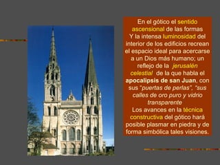 En el gótico el   sentido ascensional   de las formas Y la intensa   luminosidad   del interior de los edificios recrean el espacio ideal para acercarse a un Dios más humano; un reflejo de la  “ jerusalén celestial ”  de la que habla el  apocalipsis de san Juan , con sus “ puertas de perlas”, “sus calles de oro puro y vidrio transparente ”.  Los avances en la   técnica constructiva   del gótico hará posible plasmar en piedra y de forma simbólica tales visiones. 